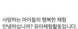 유아단체체험 - 사랑하는 아이들의 행복한 체험. 안녕하십니까? 유아체험활동 입니다.